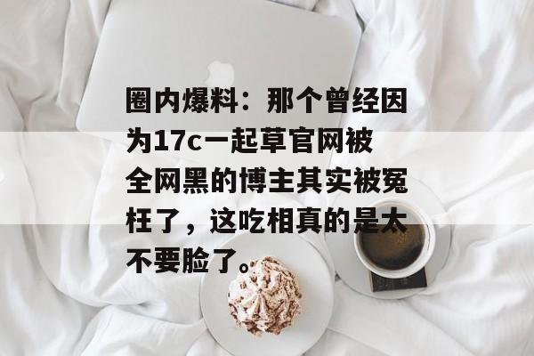 圈内爆料：那个曾经因为17c一起草官网被全网黑的博主其实被冤枉了，这吃相真的是太不要脸了。