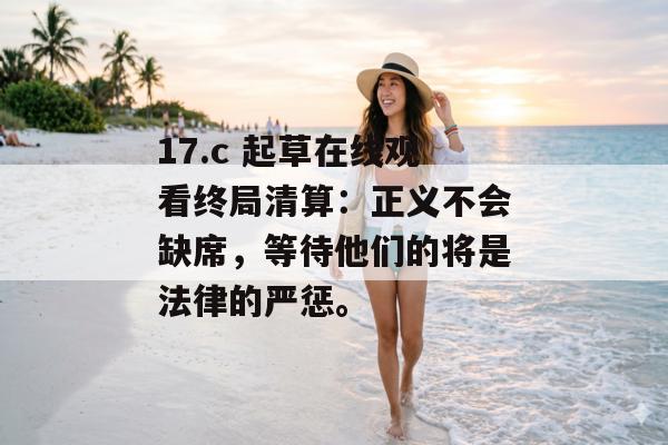 17.c 起草在线观看终局清算：正义不会缺席，等待他们的将是法律的严惩。