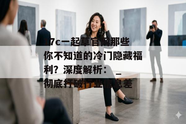 17c一起草官网那些你不知道的冷门隐藏福利？深度解析： _ 彻底打破行业信息差