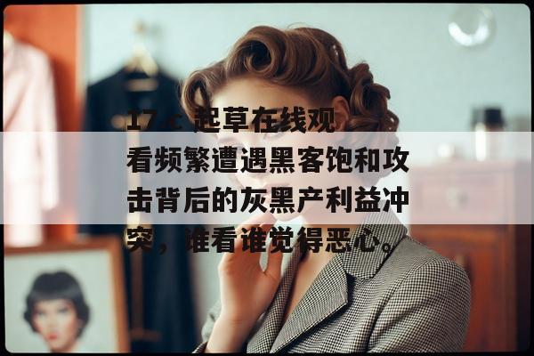 17.c 起草在线观看频繁遭遇黑客饱和攻击背后的灰黑产利益冲突，谁看谁觉得恶心。
