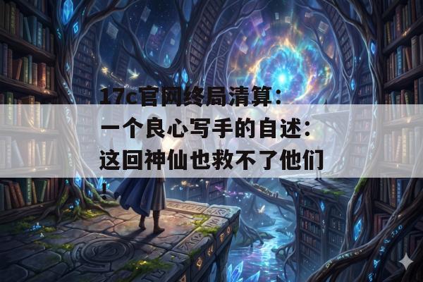 17c官网终局清算：一个良心写手的自述：这回神仙也救不了他们！