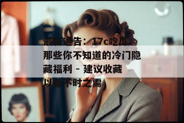 最新通告：17c吃瓜那些你不知道的冷门隐藏福利 - 建议收藏以备不时之需