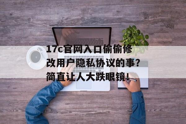 17c官网入口偷偷修改用户隐私协议的事？简直让人大跌眼镜！