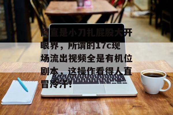 简直是小刀扎屁股大开眼界，所谓的17c现场流出视频全是有机位剧本，这操作看得人直冒冷汗！