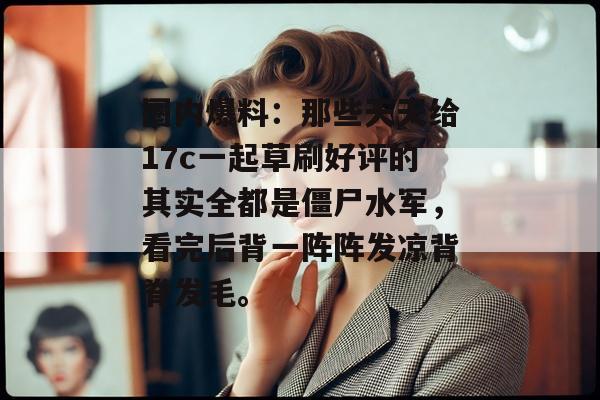 圈内爆料：那些天天给17c一起草刷好评的其实全都是僵尸水军，看完后背一阵阵发凉背脊发毛。