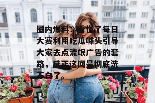 圈内爆料：看懂了每日大赛利用吃瓜噱头引导大家去点流氓广告的套路，反正这回是彻底洗不白了。