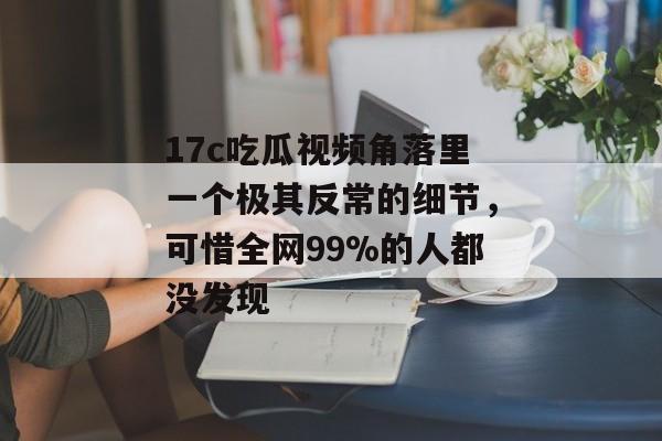 17c吃瓜视频角落里一个极其反常的细节，可惜全网99%的人都没发现