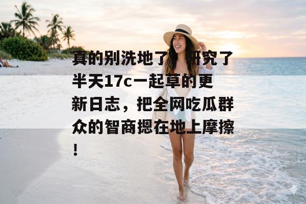 真的别洗地了,研究了半天17c一起草的更新日志,把全网吃瓜群众的智商摁在地上摩擦!