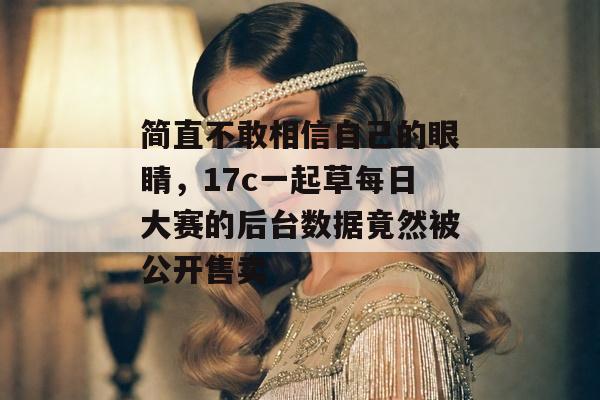 简直不敢相信自己的眼睛，17c一起草每日大赛的后台数据竟然被公开售卖