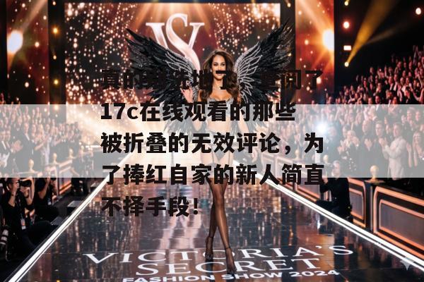 真的别洗地了，查阅了17c在线观看的那些被折叠的无效评论，为了捧红自家的新人简直不择手段！