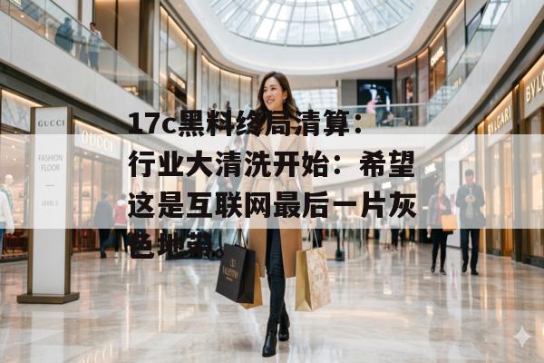 17c黑料终局清算：行业大清洗开始：希望这是互联网最后一片灰色地带。