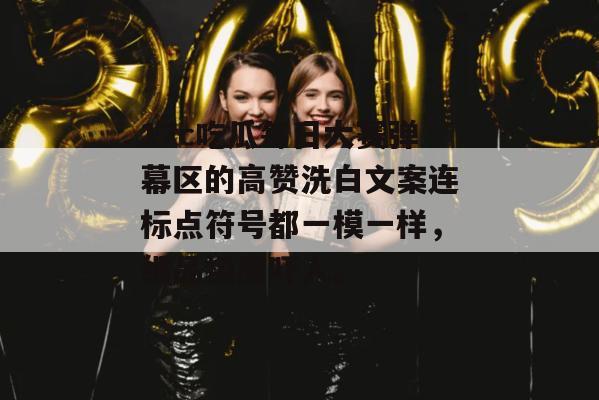 17c吃瓜每日大赛弹幕区的高赞洗白文案连标点符号都一模一样，细品极度吓人。