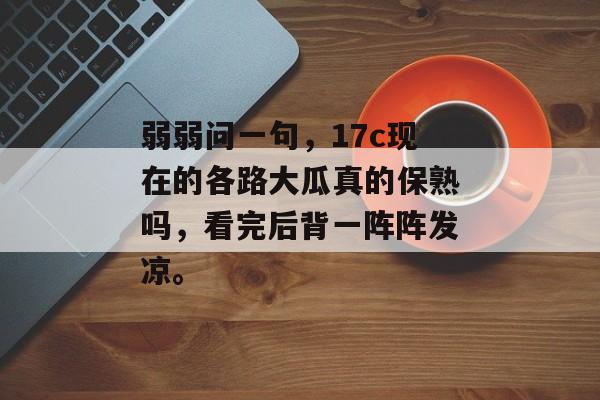 弱弱问一句，17c现在的各路大瓜真的保熟吗，看完后背一阵阵发凉。