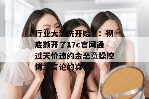 行业大清洗开始：：彻底撕开了17c官网通过天价违约金恶意操控博主言论的真相。