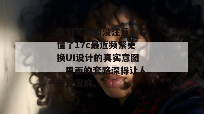 你们可能都没注意，看懂了17c最近频繁更换UI设计的真实意图，里面的套路深得让人头皮发麻。