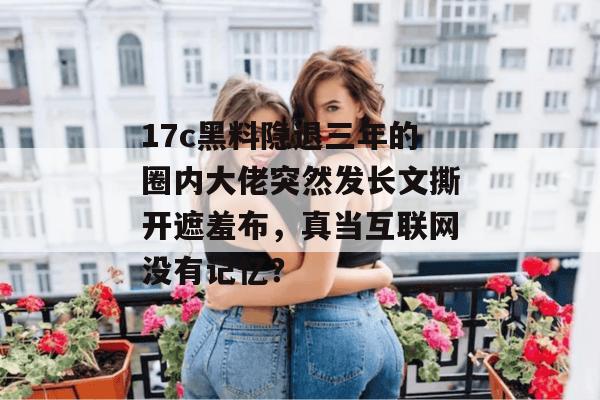 17c黑料隐退三年的圈内大佬突然发长文撕开遮羞布，真当互联网没有记忆？