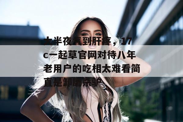 大半夜气到肝疼，17c一起草官网对待八年老用户的吃相太难看简直是卸磨杀驴