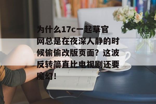 为什么17c一起草官网总是在夜深人静的时候偷偷改版页面？这波反转简直比电视剧还要魔幻！