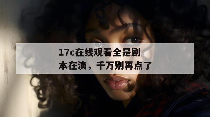 17c在线观看全是剧本在演，千万别再点了