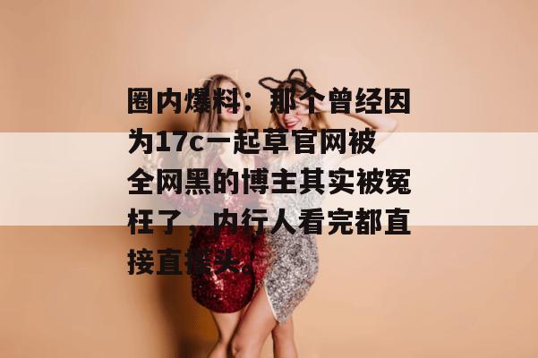 圈内爆料：那个曾经因为17c一起草官网被全网黑的博主其实被冤枉了，内行人看完都直接直摇头。