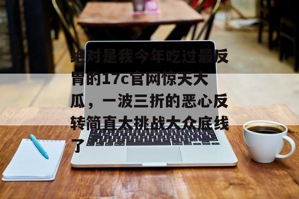 绝对是我今年吃过最反胃的17c官网惊天大瓜，一波三折的恶心反转简直太挑战大众底线了