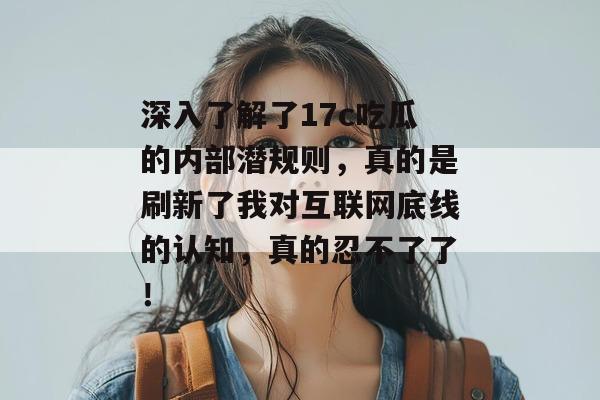 深入了解了17c吃瓜的内部潜规则，真的是刷新了我对互联网底线的认知，真的忍不了了！